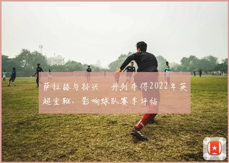 萨拉赫与孙兴慜并列夺得2022年英超金靴,影响球队赛季评估