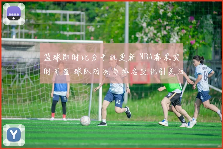篮球即时比分手机更新 NBA赛果实时可查 球队对决与排名变化引关注