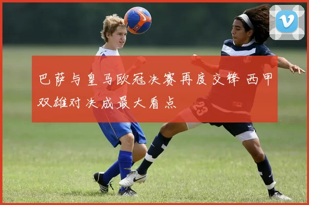 巴萨与皇马欧冠决赛再度交锋 西甲双雄对决成最大看点