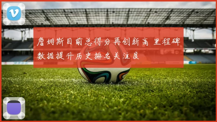 詹姆斯目前总得分再创新高 里程碑数据提升历史排名关注度