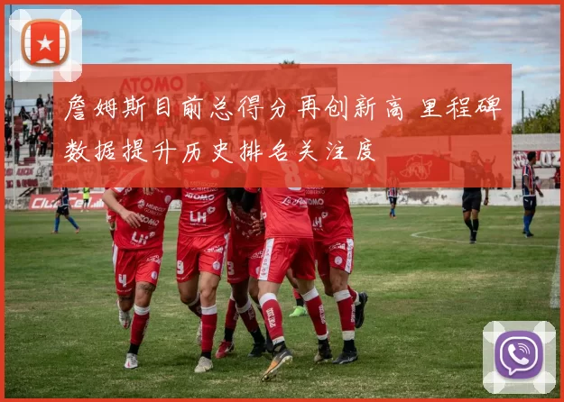 詹姆斯目前总得分再创新高 里程碑数据提升历史排名关注度