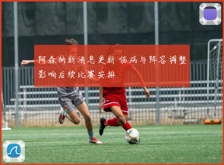 阿森纳新消息更新 伤病与阵容调整影响后续比赛安排