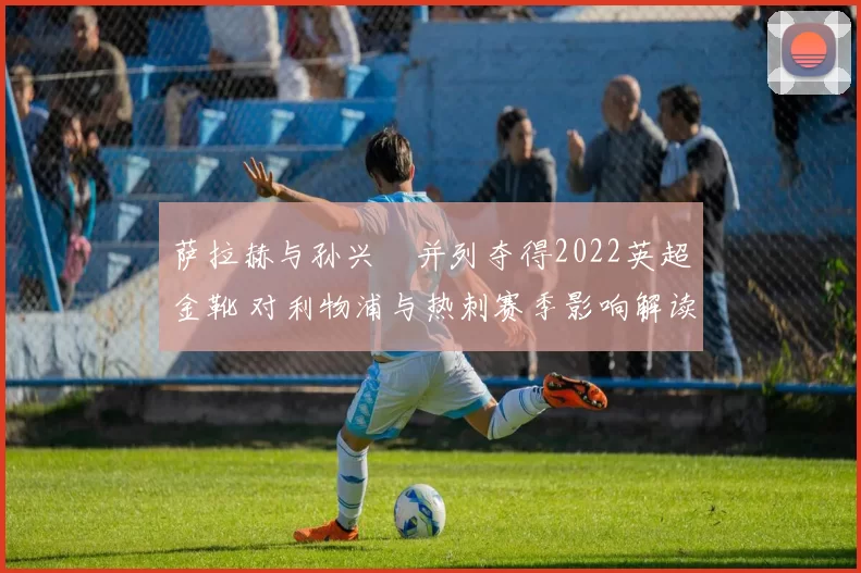 萨拉赫与孙兴慜并列夺得2022英超金靴 对利物浦与热刺赛季影响解读