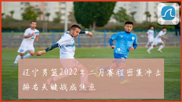 辽宁男篮2022年二月赛程密集冲击排名关键战成焦点