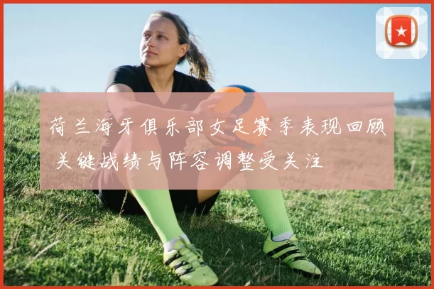 荷兰海牙俱乐部女足赛季表现回顾 关键战绩与阵容调整受关注