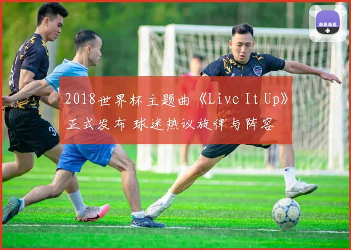 2018世界杯主题曲《Live It Up》正式发布 球迷热议旋律与阵容