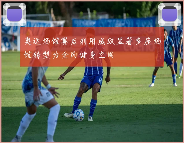 奥运场馆赛后利用成效显著多座场馆转型为全民健身空间