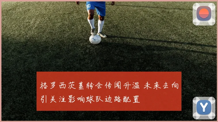 格罗西茨基转会传闻升温 未来去向引关注影响球队边路配置