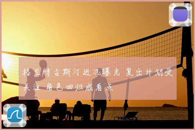 格兰特古斯汀近况曝光 复出计划受关注 角色回归成看点