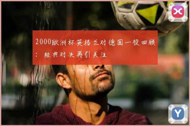 2000欧洲杯英格兰对德国一役回顾:经典对决再引关注