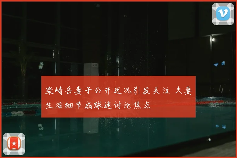 柴崎岳妻子公开近况引发关注 夫妻生活细节成球迷讨论焦点