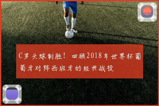 C罗头球制胜！回顾2018年世界杯葡萄牙对阵西班牙的经典战役