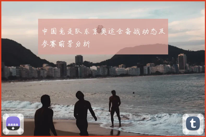 中国竞走队东京奥运会备战动态及参赛前景分析